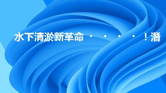 水下清淤新革命！潛走式機(jī)器人揭開海底秘密！